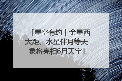 星空有约｜金星西大距、水星伴月等天象将亮相6月天宇