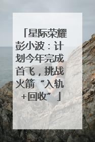 星际荣耀彭小波：计划今年完成首飞，挑战火箭“入轨+回收”