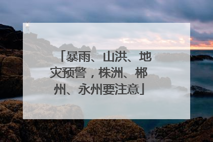暴雨、山洪、地灾预警，株洲、郴州、永州要注意