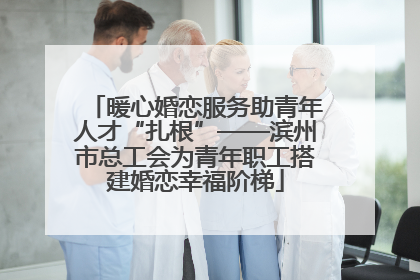暖心婚恋服务助青年人才“扎根”——滨州市总工会为青年职工搭建婚恋幸福阶梯