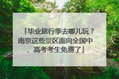 毕业旅行季去哪儿玩？南京这些景区面向全国中、高考考生免费了