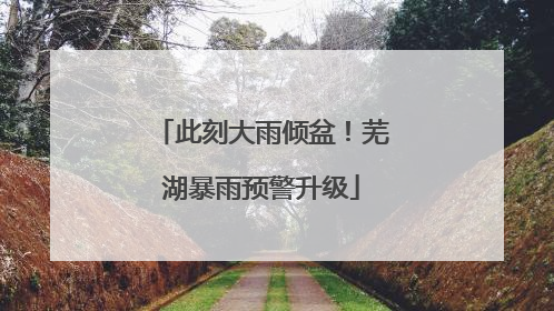 此刻大雨倾盆！芜湖暴雨预警升级