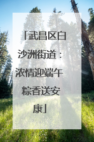 武昌区白沙洲街道：浓情迎端午 粽香送安康