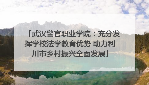 武汉警官职业学院：充分发挥学校法学教育优势 助力利川市乡村振兴全面发展