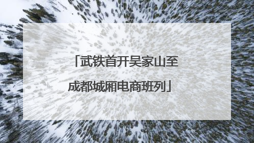 武铁首开吴家山至成都城厢电商班列