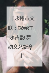 永州市文联：探寻江永古韵 舞动文艺新章