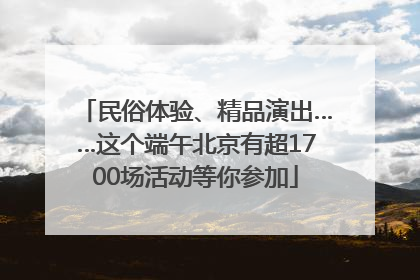 民俗体验、精品演出……这个端午北京有超1700场活动等你参加