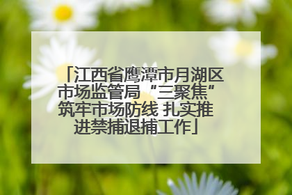 江西省鹰潭市月湖区市场监管局“三聚焦”筑牢市场防线 扎实推进禁捕退捕工作