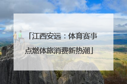 江西安远：体育赛事点燃体旅消费新热潮
