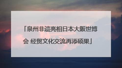 泉州非遗亮相日本大阪世博会 经贸文化交流再添硕果