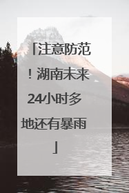 注意防范！湖南未来24小时多地还有暴雨