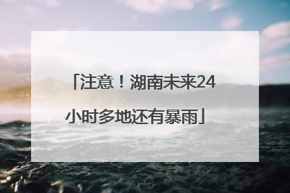 注意！湖南未来24小时多地还有暴雨