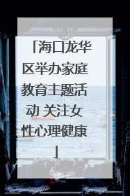 海口龙华区举办家庭教育主题活动 关注女性心理健康