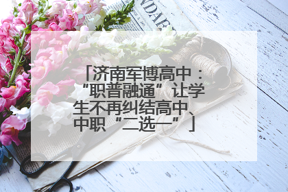 济南军博高中：“职普融通”让学生不再纠结高中、中职“二选一”