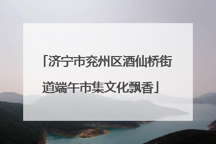 济宁市兖州区酒仙桥街道端午市集文化飘香