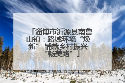淄博市沂源县南鲁山镇：路域环境“焕新” 铺就乡村振兴“畅美路”