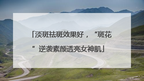 淡斑祛斑效果好，“斑花”逆袭素颜透亮女神肌