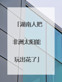 湖南人把非洲太阳能玩出花了