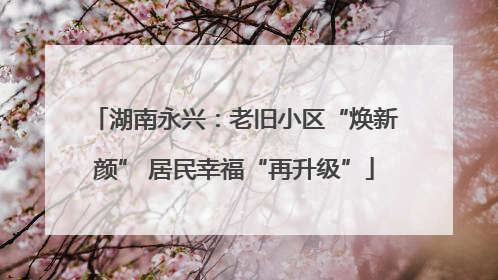 湖南永兴：老旧小区“焕新颜” 居民幸福“再升级”