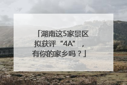 湖南这5家景区拟获评“4A”，有你的家乡吗？