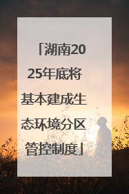 湖南2025年底将基本建成生态环境分区管控制度