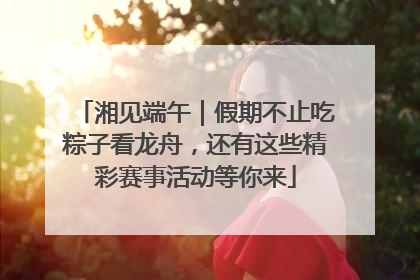 湘见端午｜假期不止吃粽子看龙舟，还有这些精彩赛事活动等你来