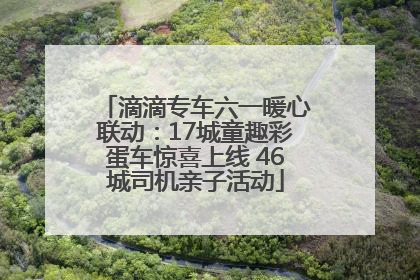 滴滴专车六一暖心联动：17城童趣彩蛋车惊喜上线 46城司机亲子活动