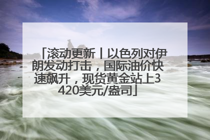 滚动更新丨以色列对伊朗发动打击，国际油价快速飙升，现货黄金站上3420美元/盎司