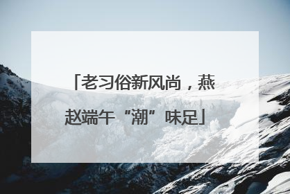 老习俗新风尚，燕赵端午“潮”味足