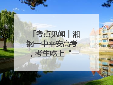 考点见闻｜湘钢一中平安高考，考生吃上“一鸣惊人”菜系