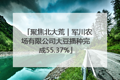 聚焦北大荒｜军川农场有限公司大豆播种完成55.37%