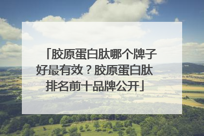 胶原蛋白肽哪个牌子好最有效？胶原蛋白肽排名前十品牌公开