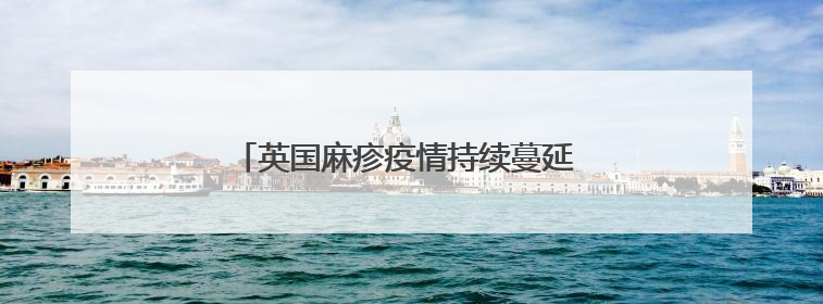 英国麻疹疫情持续蔓延 今年来伦敦病例数最多