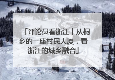 评论员看浙江丨从桐乡的一座村民大厦，看浙江的城乡融合