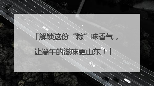 解锁这份“粽”味香气，让端午的滋味更山东！