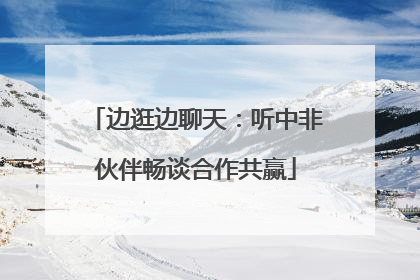 边逛边聊天：听中非伙伴畅谈合作共赢