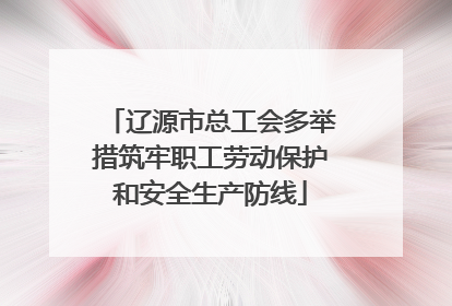辽源市总工会多举措筑牢职工劳动保护和安全生产防线