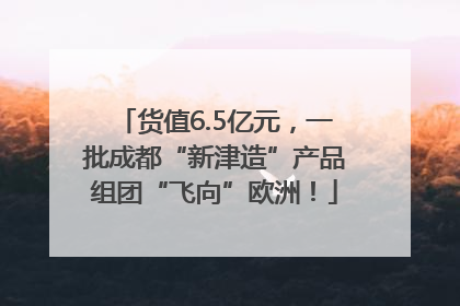 货值6.5亿元，一批成都“新津造”产品组团“飞向”欧洲！