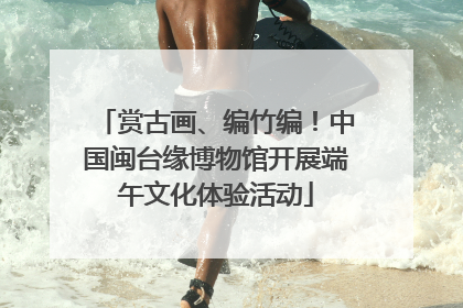 赏古画、编竹编！中国闽台缘博物馆开展端午文化体验活动