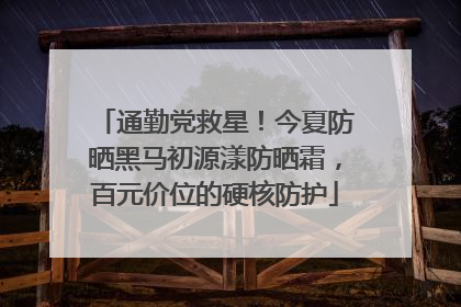 通勤党救星！今夏防晒黑马初源漾防晒霜，百元价位的硬核防护