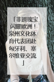 非遗瑰宝闪耀欧洲！泉州文化体育代表团赴匈牙利、塞尔维亚交流