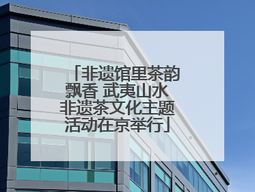 非遗馆里茶韵飘香 武夷山水非遗茶文化主题活动在京举行