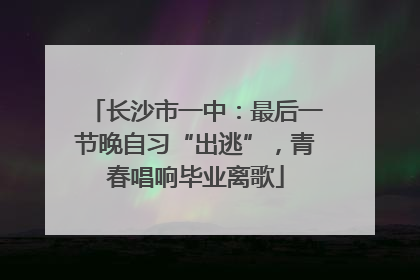 长沙市一中：最后一节晚自习“出逃”，青春唱响毕业离歌