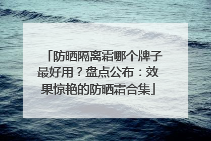 防晒隔离霜哪个牌子最好用？盘点公布：效果惊艳的防晒霜合集