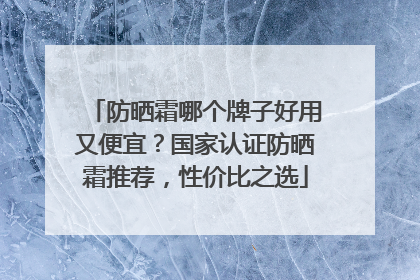 防晒霜哪个牌子好用又便宜？国家认证防晒霜推荐，性价比之选