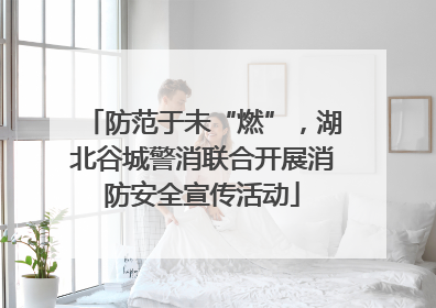 防范于未“燃”，湖北谷城警消联合开展消防安全宣传活动
