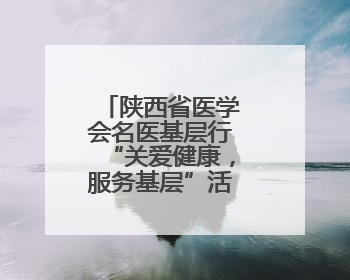 陕西省医学会名医基层行“关爱健康，服务基层”活动圆满举办