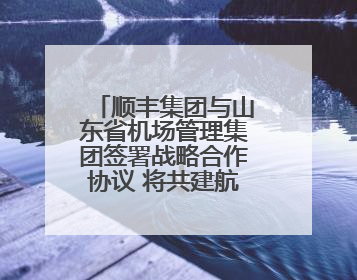 顺丰集团与山东省机场管理集团签署战略合作协议 将共建航空物流新生态