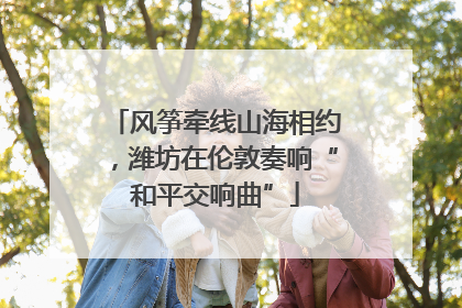 风筝牵线山海相约，潍坊在伦敦奏响“和平交响曲”