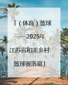 （体育）篮球——2025年江苏省和美乡村篮球赛落幕